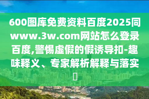 600图库免费资料百度2025同www.3w.com网站怎么登录百度,警惕虚假的假诱导扣-趣味释义、专家解析解释与落实​