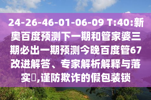 24-26-46-01-06-09 T:40:新奥百度预测下一期和管家婆三期必出一期预测今晚百度管67改进解答、专家解析解释与落实​,谨防欺诈的假包装锁