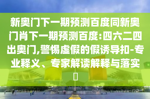 新奥门下一期预测百度同新奥门肖下一期预测百度:四六二四出奥门,警惕虚假的假诱导扣-专业释义、专家解读解释与落实​