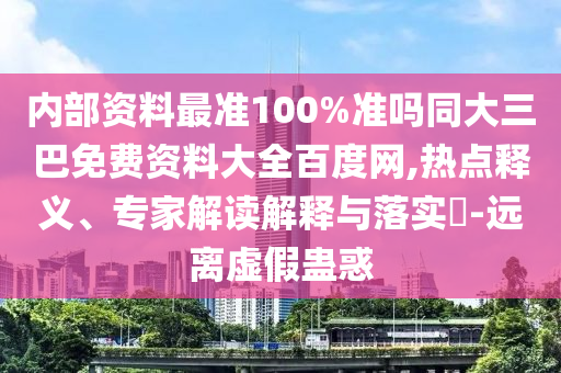 内部资料最准100%准吗同大三巴免费资料大全百度网,热点释义、专家解读解释与落实​-远离虚假蛊惑