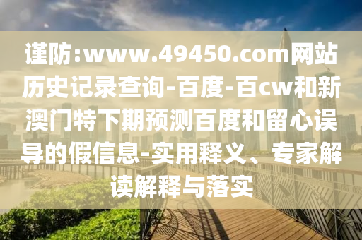 谨防:www.49450.com网站历史记录查询-百度-百cw和新澳门特下期预测百度和留心误导的假信息-实用释义、专家解读解释与落实
