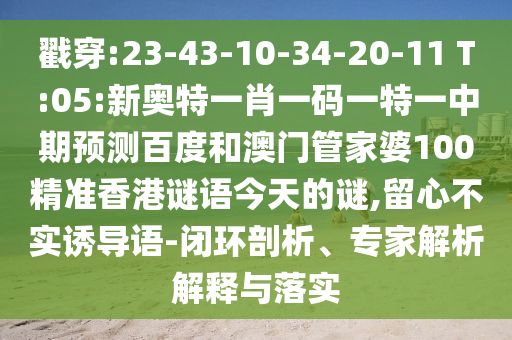 戳穿:23-43-10-34-20-11 T:05:新奥特一肖一码一特一中期预测百度和澳门管家婆100精准香港谜语今天的谜,留心不实诱导语-闭环剖析、专家解析解释与落实
