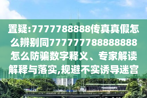 置疑:7777788888传真真假怎么辨别同777777788888888怎么防骗数字释义、专家解读解释与落实,规避不实诱导迷宫