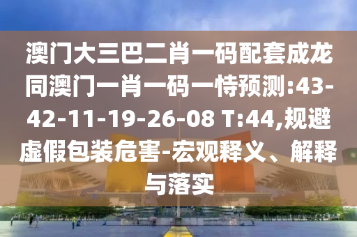 澳门大三巴二肖一码配套成龙同澳门一肖一码一恃预测:43-42-11-19-26-08 T:44,规避虚假包装危害-宏观释义、解释与落实