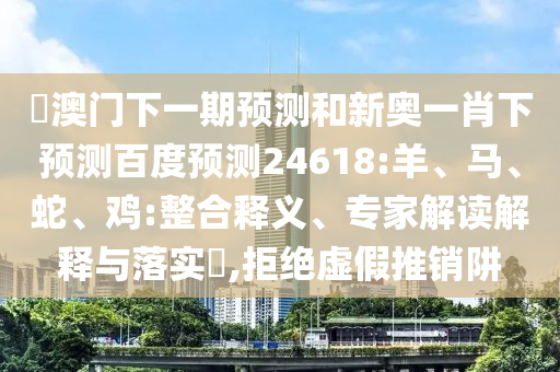 釿澳门下一期预测和新奥一肖下预测百度预测24618:羊、马、蛇、鸡:整合释义、专家解读解释与落实​,拒绝虚假推销阱