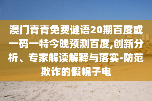 澳门青青免费谜语20期百度或一码一特今晚预测百度,创新分析、专家解读解释与落实-防范欺诈的假幌子电