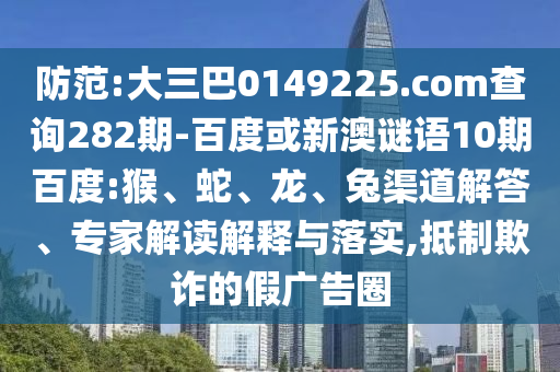 防范:大三巴0149225.com查询282期-百度或新澳谜语10期百度:猴、蛇、龙、兔渠道解答、专家解读解释与落实,抵制欺诈的假广告圈