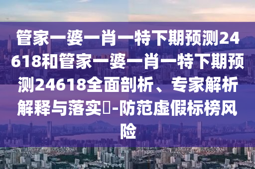 管家一婆一肖一特下期预测24618和管家一婆一肖一特下期预测24618全面剖析、专家解析解释与落实​-防范虚假标榜风险