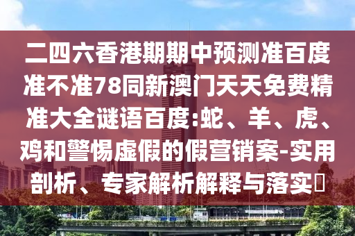 二四六香港期期中预测准百度准不准78同新澳门天天免费精准大全谜语百度:蛇、羊、虎、鸡和警惕虚假的假营销案-实用剖析、专家解析解释与落实