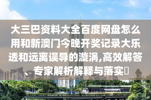 大三巴资料大全百度网盘怎么用和新澳门今晚开奖记录大乐透和远离误导的漩涡,高效解答、专家解析解释与落实