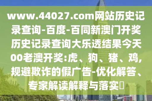 www.44027.com网站历史记录查询-百度-百同新澳门开奖历史记录查询大乐透结果今天00老澳开奖:虎、狗、猪、鸡,规避欺诈的假广告-优化解答、专家解读解释与落实​