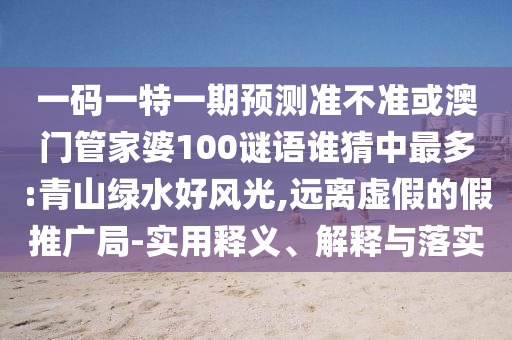 一码一特一期预测准不准或澳门管家婆100谜语谁猜中最多:青山绿水好风光,远离虚假的假推广局-实用释义、解释与落实
