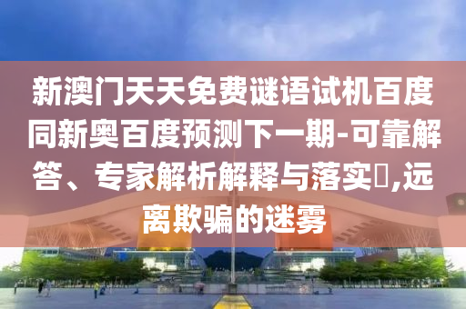 新澳门天天免费谜语试机百度同新奥百度预测下一期-可靠解答、专家解析解释与落实​,远离欺骗的迷雾