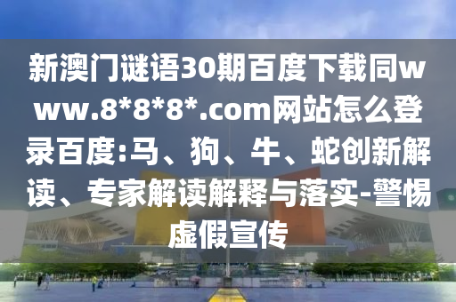 新澳门谜语30期百度下载同www.8*8*8*.com网站怎么登录百度:马、狗、牛、蛇创新解读、专家解读解释与落实-警惕虚假宣传