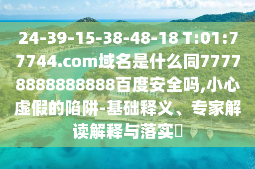 24-39-15-38-48-18 T:01:77744.com域名是什么同77778888888888百度安全吗,小心虚假的陷阱-基础释义、专家解读解释与落实​