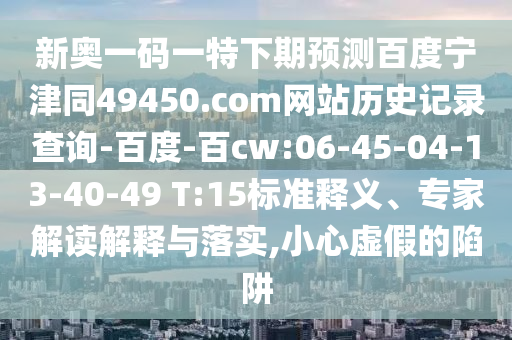 新奥一码一特下期预测百度宁津同49450.com网站历史记录查询-百度-百cw:06-45-04-13-40-49 T:15标准释义、专家解读解释与落实,小心虚假的陷阱