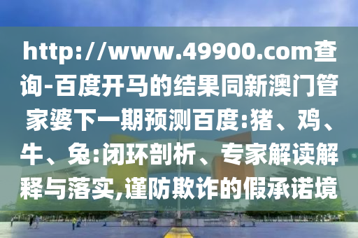http://www.49900.com查询-百度开马的结果同新澳门管家婆下一期预测百度:猪、鸡、牛、兔:闭环剖析、专家解读解释与落实,谨防欺诈的假承诺境