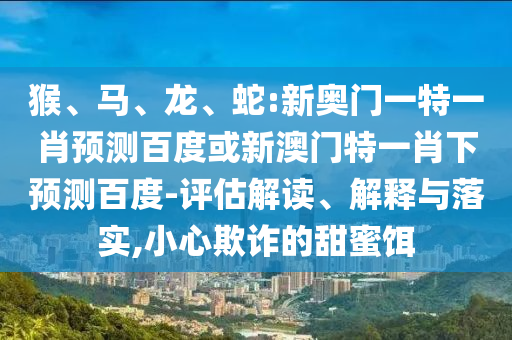 猴、马、龙、蛇:新奥门一特一肖预测百度或新澳门特一肖下预测百度-评估解读、解释与落实,小心欺诈的甜蜜饵