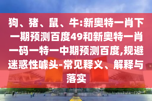 狗、猪、鼠、牛:新奥特一肖下一期预测百度49和新奥特一肖一码一特一中期预测百度,规避迷惑性噱头-常见释义、解释与落实