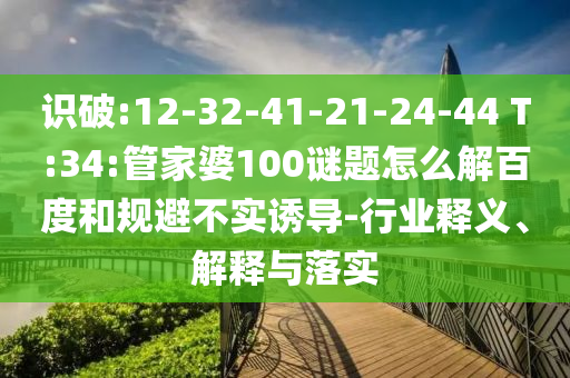 识破:12-32-41-21-24-44 T:34:管家婆100谜题怎么解百度和规避不实诱导-行业释义、解释与落实