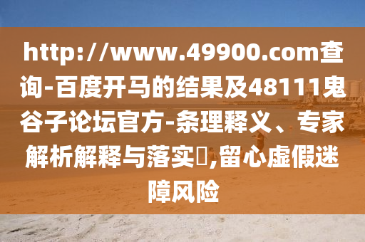 http://www.49900.com查询-百度开马的结果及48111鬼谷子论坛官方-条理释义、专家解析解释与落实​,留心虚假迷障风险