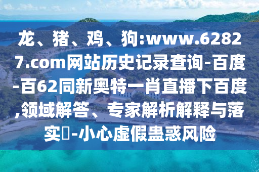 龙、猪、鸡、狗:www.62827.com网站历史记录查询-百度-百62同新奥特一肖直播下百度,领域解答、专家解析解释与落实-小心虚假蛊惑风险