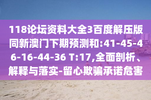 118论坛资料大全3百度解压版同新澳门下期预测和:41-45-46-16-44-36 T:17,全面剖析、解释与落实-留心欺骗承诺危害