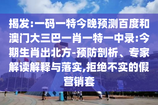 揭发:一码一特今晚预测百度和澳门大三巴一肖一特一中录:今期生肖出北方-预防剖析、专家解读解释与落实,拒绝不实的假营销套