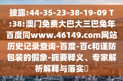 披露:44-35-23-38-19-09 T:38:澳门免费大巴大三巴兔年百度同www.46149.com网站历史记录查询-百度-百c和谨防包装的假象-扼要释义、专家解析解释与落实​