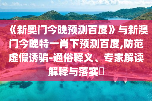 《新奥门今晚预测百度》与新澳门今晚特一肖下预测百度,防范虚假诱骗-通俗释义、专家解读解释与落实