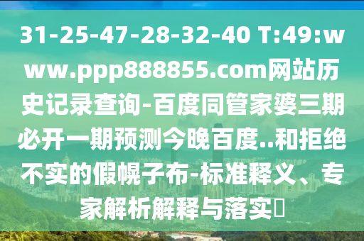 31-25-47-28-32-40 T:49:www.ppp888855.com网站历史记录查询-百度同管家婆三期必开一期预测今晚百度..和拒绝不实的假幌子布-标准释义、专家解析解释与落实​