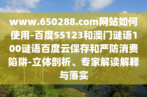 www.650288.com网站如何使用-百度55123和澳门谜语100谜语百度云保存和严防消费陷阱-立体剖析、专家解读解释与落实