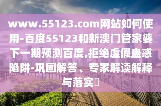 www.55123.com网站如何使用-百度55123和新澳门管家婆下一期预测百度,拒绝虚假蛊惑陷阱-巩固解答、专家解读解释与落实