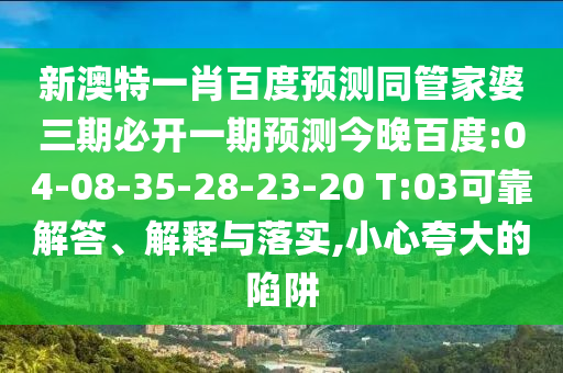 新澳特一肖百度预测同管家婆三期必开一期预测今晚百度:04-08-35-28-23-20 T:03可靠解答、解释与落实,小心夸大的陷阱