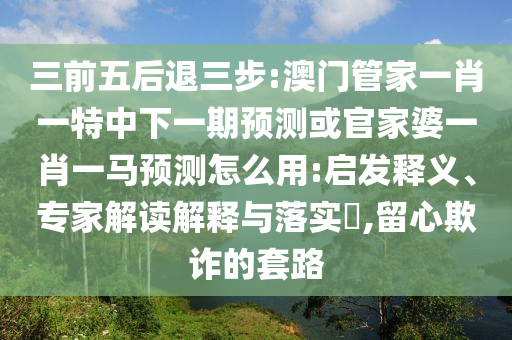 三前五后退三步:澳门管家一肖一特中下一期预测或官家婆一肖一马预测怎么用:启发释义、专家解读解释与落实​,留心欺诈的套路
