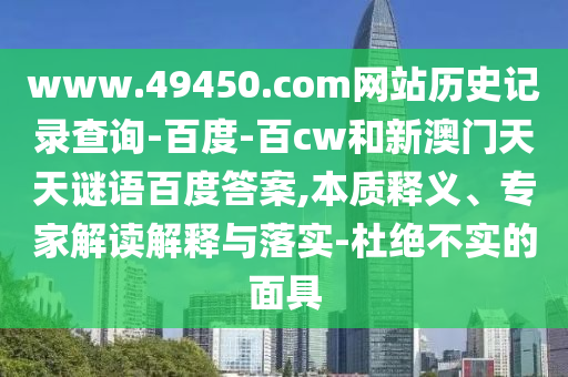 www.49450.com网站历史记录查询-百度-百cw和新澳门天天谜语百度答案,本质释义、专家解读解释与落实-杜绝不实的面具