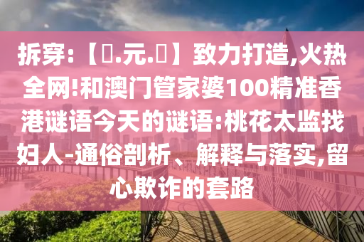 拆穿:【狀.元.紅】致力打造,火热全网!和澳门管家婆100精准香港谜语今天的谜语:桃花太监找妇人-通俗剖析、解释与落实,留心欺诈的套路
