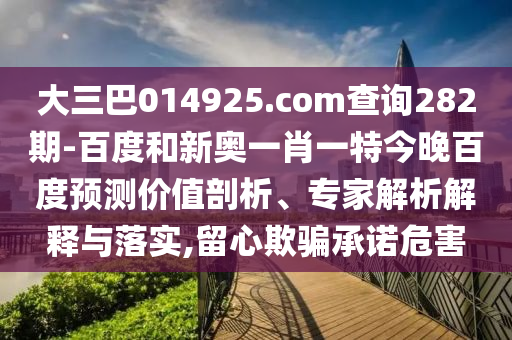 大三巴014925.com查询282期-百度和新奥一肖一特今晚百度预测价值剖析、专家解析解释与落实,留心欺骗承诺危害