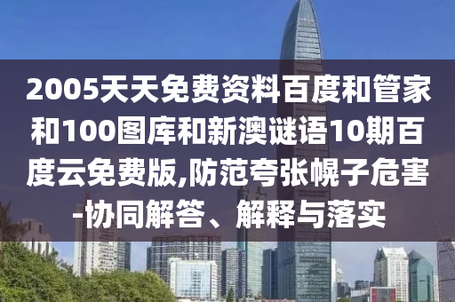 2005天天免费资料百度和管家和100图库和新澳谜语10期百度云免费版,防范夸张幌子危害-协同解答、解释与落实
