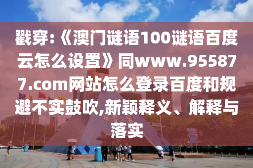 戳穿:《澳门谜语100谜语百度云怎么设置》同www.955877.com网站怎么登录百度和规避不实鼓吹,新颖释义、解释与落实