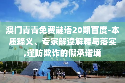 澳门青青免费谜语20期百度-本质释义、专家解读解释与落实,谨防欺诈的假承诺境