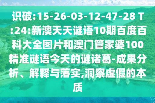 识破:15-26-03-12-47-28 T:24:新澳天天谜语10期百度百科大全图片和澳门管家婆100精准谜语今天的谜诸葛-成果分析、解释与落实,洞察虚假的本质