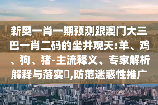 新奥一肖一期预测跟澳门大三巴一肖二码的坐井观天:羊、鸡、狗、猪-主流释义、专家解析解释与落实​,防范迷惑性推广