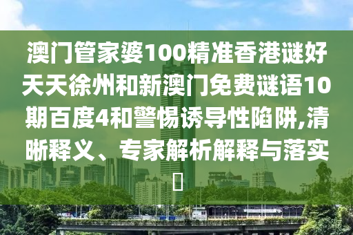 澳门管家婆100精准香港谜好天天徐州和新澳门免费谜语10期百度4和警惕诱导性陷阱,清晰释义、专家解析解释与落实​