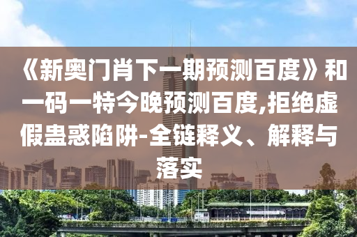 《新奥门肖下一期预测百度》和一码一特今晚预测百度,拒绝虚假蛊惑陷阱-全链释义、解释与落实