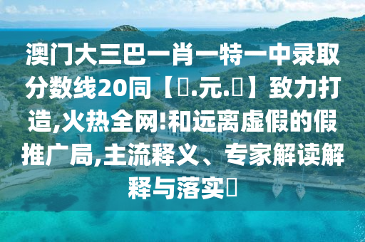 澳门大三巴一肖一特一中录取分数线20同【狀.元.紅】致力打造,火热全网!和远离虚假的假推广局,主流释义、专家解读解释与落实​