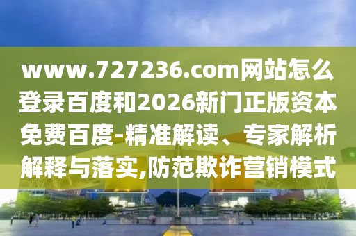www.727236.com网站怎么登录百度和2026新门正版资本免费百度-精准解读、专家解析解释与落实,防范欺诈营销模式