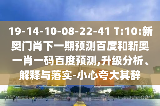 19-14-10-08-22-41 T:10:新奥门肖下一期预测百度和新奥一肖一码百度预测,升级分析、解释与落实-小心夸大其辞
