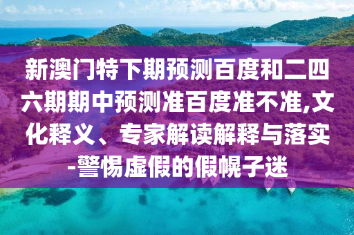 新澳门特下期预测百度和二四六期期中预测准百度准不准,文化释义、专家解读解释与落实-警惕虚假的假幌子迷
