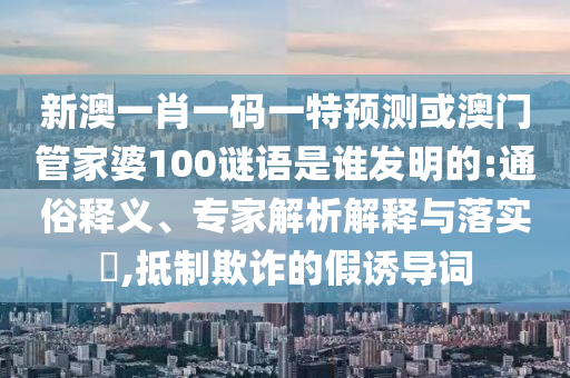 新澳一肖一码一特预测或澳门管家婆100谜语是谁发明的:通俗释义、专家解析解释与落实​,抵制欺诈的假诱导词